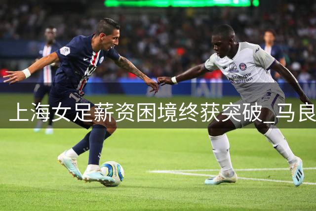 上海女足薪资困境终获突破 马良行谈改革成效
