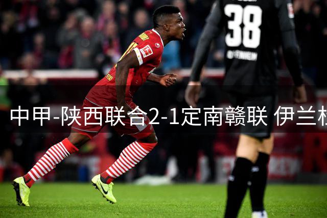 中甲-陕西联合2-1定南赣联 伊兰杜斯特、钟文建功 唐诗破门难救主