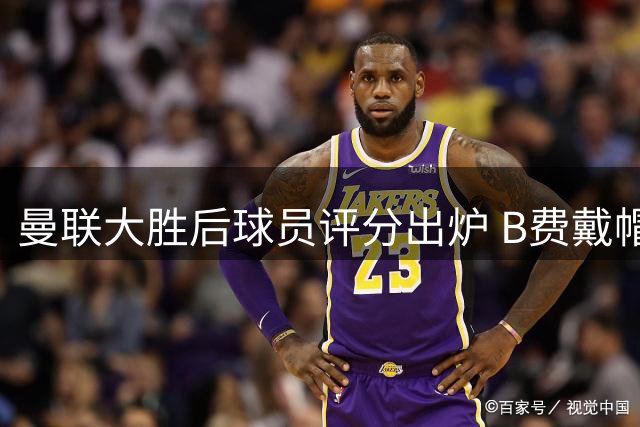 曼联大胜后球员评分出炉 B费戴帽荣膺最佳