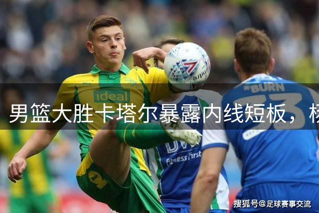 男篮大胜卡塔尔暴露内线短板，杨瀚森表现亮眼引发首发争议